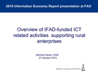 Michael Hamp, IFAD
27 October 2010
Overview of IFAD-funded ICT
related activities supporting rural
enterprises
2010 Information Economy Report presentation at FAO
 