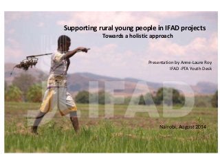 Supporting rural young people in IFAD projects
Towards a holistic approach
Presentation by Anne-Laure Roy
IFAD -PTA Youth Desk
Nairobi, August 2014
 