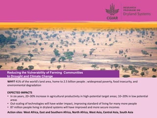 Reducing the Vulnerability of Farming Communities
to Drought and Climate Change
WHY? 41% of the world’s land area, home to 2.5 billion people ; widespread poverty, food insecurity, and
environmental degradation

EXPECTED IMPACTS
• In six years, 20–30% increase in agricultural productivity in high-potential target areas; 10–20% in low potential
  areas
• Out-scaling of technologies will have wider impact, improving standard of living for many more people
• 87 million people living in dryland systems will have improved and more secure incomes
Action sites: West Africa, East and Southern Africa, North Africa, West Asia, Central Asia, South Asia
 