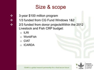 Size & scope
   3-year $100 million program
   1/3 funded from CG Fund Windows 1&2
   2/3 funded from donor projectsWithin the 2012
    Livestock and Fish CRP budget:
    o   ILRI
    o   WorldFish
    o   CIAT
    o   ICARDA
 