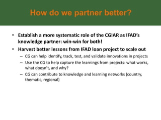 How do we partner better?

• Establish a more systematic role of the CGIAR as IFAD’s
  knowledge partner: win-win for both!
• Harvest better lessons from IFAD loan project to scale out
   – CG can help identify, track, test, and validate innovations in projects
   – Use the CG to help capture the learnings from projects: what works,
     what doesn’t, and why?
   – CG can contribute to knowledge and learning networks (country,
     thematic, regional)
 