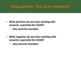 Discussion: You and research!


• What positives do you have working with
  research, especially the CGIAR?
   – Any concrete examples

• What negatives do you have working with
  research, especially the CGIAR?
   • Any concrete examples
 