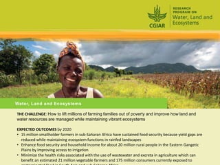 Water, Land and Ecosystems

THE CHALLENGE: How to lift millions of farming families out of poverty and improve how land and
water resources are managed while maintaining vibrant ecosystems

EXPECTED OUTCOMES by 2020
• 15 million smallholder farmers in sub-Saharan Africa have sustained food security because yield gaps are
  reduced while maintaining ecosystem functions in rainfed landscapes
• Enhance food security and household income for about 20 million rural people in the Eastern Gangetic
  Plains by improving access to irrigation
• Minimize the health risks associated with the use of wastewater and excreta in agriculture which can
  benefit an estimated 21 million vegetable farmers and 175 million consumers currently exposed to
 