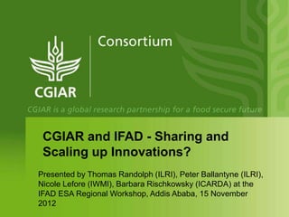 CGIAR and IFAD - Sharing and
 Scaling up Innovations?
Presented by Thomas Randolph (ILRI), Peter Ballantyne (ILRI),
Nicole Lefore (IWMI), Barbara Rischkowsky (ICARDA) at the
IFAD ESA Regional Workshop, Addis Ababa, 15 November
2012
 