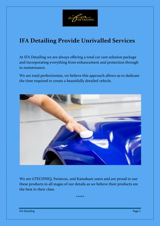 IFA Detailing Page 1
IFA Detailing Provide Unrivalled Services
At IFA Detailing we are always offering a total car care solution package
and incorporating everything from enhancement and protection through
to maintenance.
We are total perfectionists, we believe this approach allows us to dedicate
the time required to create a beautifully detailed vehicle.
We are GTECHNIQ, Swissvax, and Kamakaze users and are proud to use
these products in all stages of our details as we believe their products are
the best in their class.
*****
 