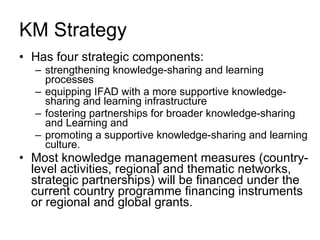 KM Strategy  Has four strategic components:  strengthening knowledge-sharing and learning processes equipping IFAD with a more supportive knowledge-sharing and learning infrastructure fostering partnerships for broader knowledge-sharing and Learning and  promoting a supportive knowledge-sharing and learning culture.  Most knowledge management measures (country-level activities, regional and thematic networks, strategic partnerships) will be financed under the current country programme financing instruments or regional and global grants. 