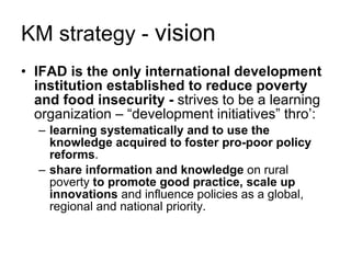 KM strategy -  vision IFAD is the only international development institution established to reduce poverty and food insecurity -  strives to be a learning organization – “development initiatives” thro’:  learning systematically   and to use the knowledge acquired to foster pro-poor policy reforms .  share information and knowledge  on rural poverty  to promote good practice, scale up innovations  and influence policies as a global, regional and national priority. 