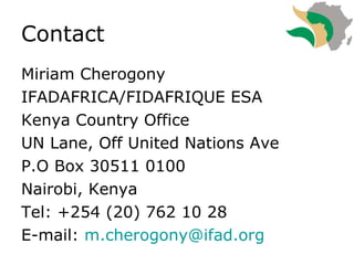 Contact  Miriam Cherogony IFADAFRICA/FIDAFRIQUE ESA Kenya Country Office UN Lane, Off United Nations Ave P.O Box 30511 0100  Nairobi, Kenya Tel: +254 (20) 762 10 28 E-mail:  [email_address]   