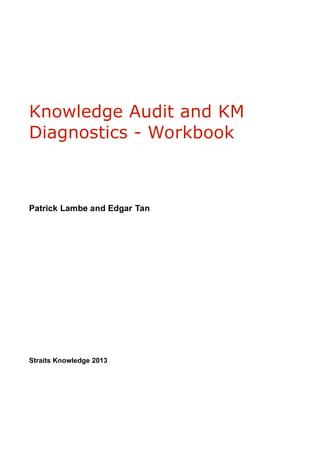 Knowledge Audit and KM
Diagnostics - Workbook
Patrick Lambe and Edgar Tan
Straits Knowledge 2013
 