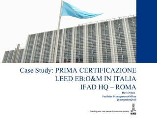 Case Study: PRIMA CERTIFICAZIONE
LEED EB:O&M IN ITALIA
IFAD HQ – ROMA
Dave Nolan
Facilities Management Officer
20 settembre2013
 