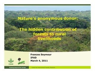 Nature’s anonymous donor:

The hidden contribution of
      forests to rural
        livelihoods



     Frances Seymour
     IFAD
     March 4, 2011
 