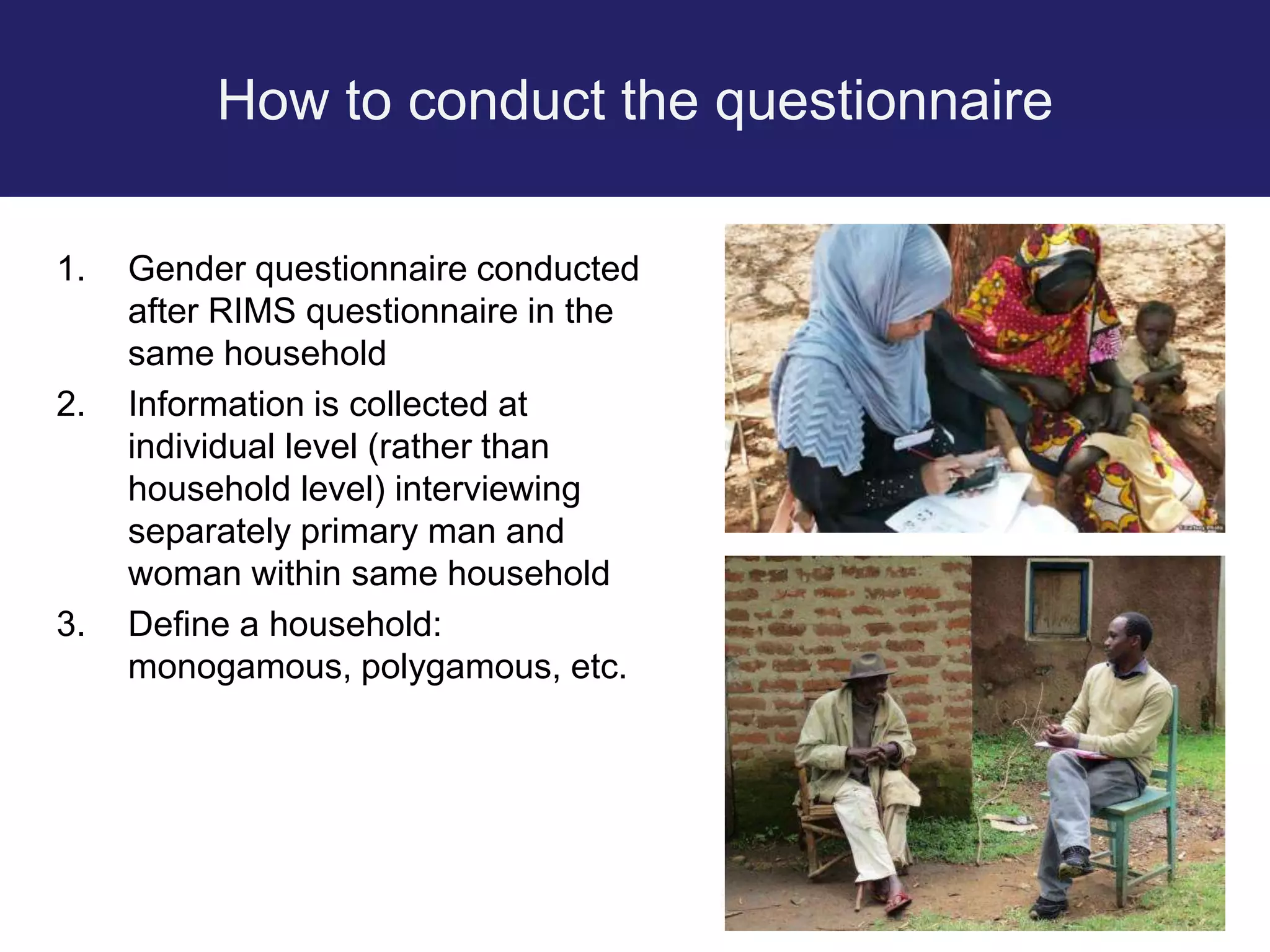 How to conduct the questionnaire
1. Gender questionnaire conducted
after RIMS questionnaire in the
same household
2. Information is collected at
individual level (rather than
household level) interviewing
separately primary man and
woman within same household
3. Define a household:
monogamous, polygamous, etc.
 