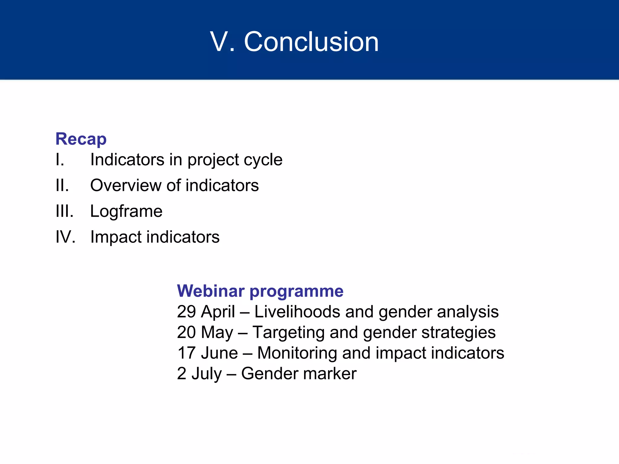 V. Conclusion
Webinar programme
29 April – Livelihoods and gender analysis
20 May – Targeting and gender strategies
17 June – Monitoring and impact indicators
2 July – Gender marker
Recap
I. Indicators in project cycle
II. Overview of indicators
III. Logframe
IV. Impact indicators
 