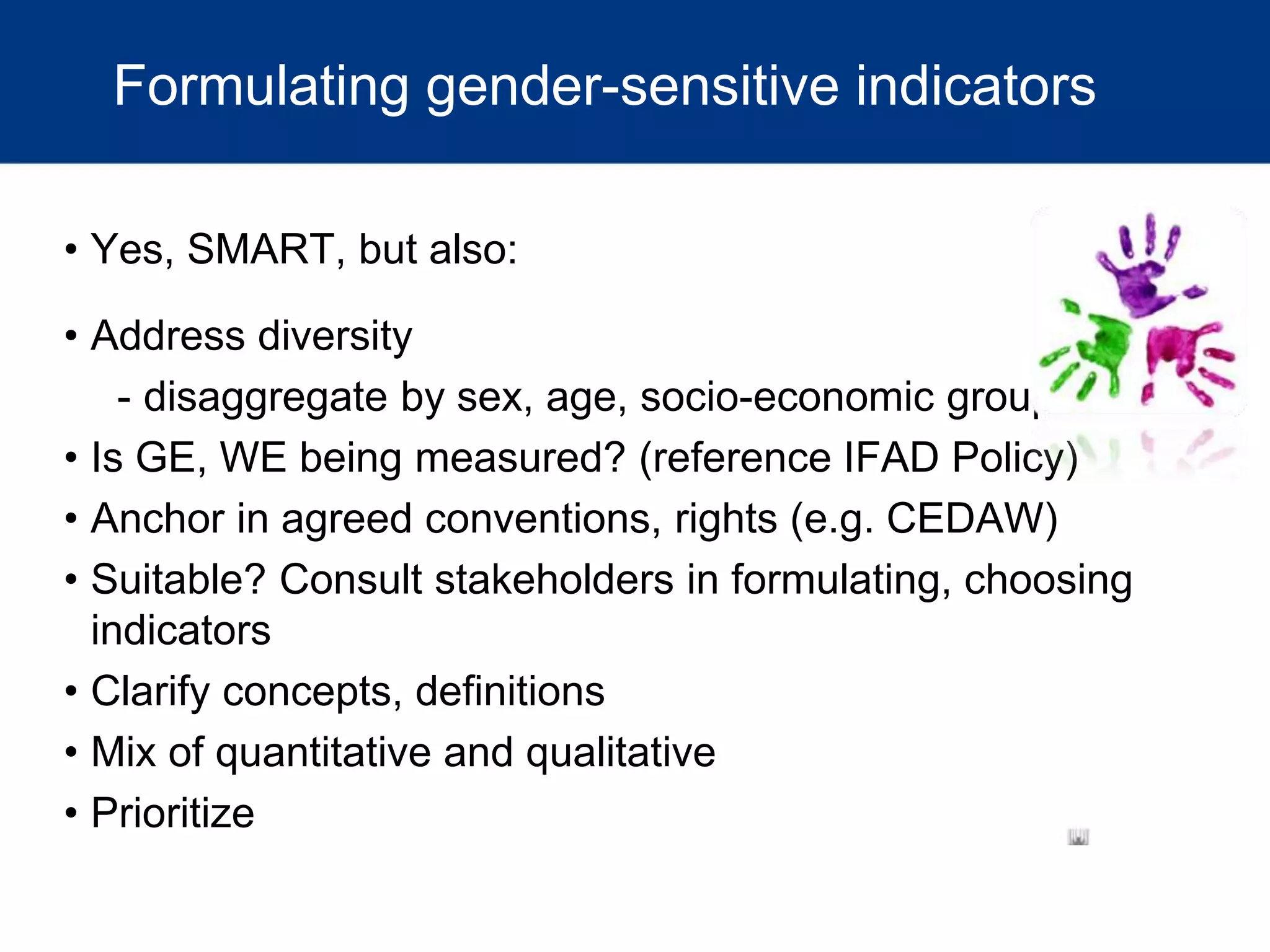Formulating gender-sensitive indicators
• Yes, SMART, but also:
• Address diversity
- disaggregate by sex, age, socio-economic group, etc.
• Is GE, WE being measured? (reference IFAD Policy)
• Anchor in agreed conventions, rights (e.g. CEDAW)
• Suitable? Consult stakeholders in formulating, choosing
indicators
• Clarify concepts, definitions
• Mix of quantitative and qualitative
• Prioritize
 