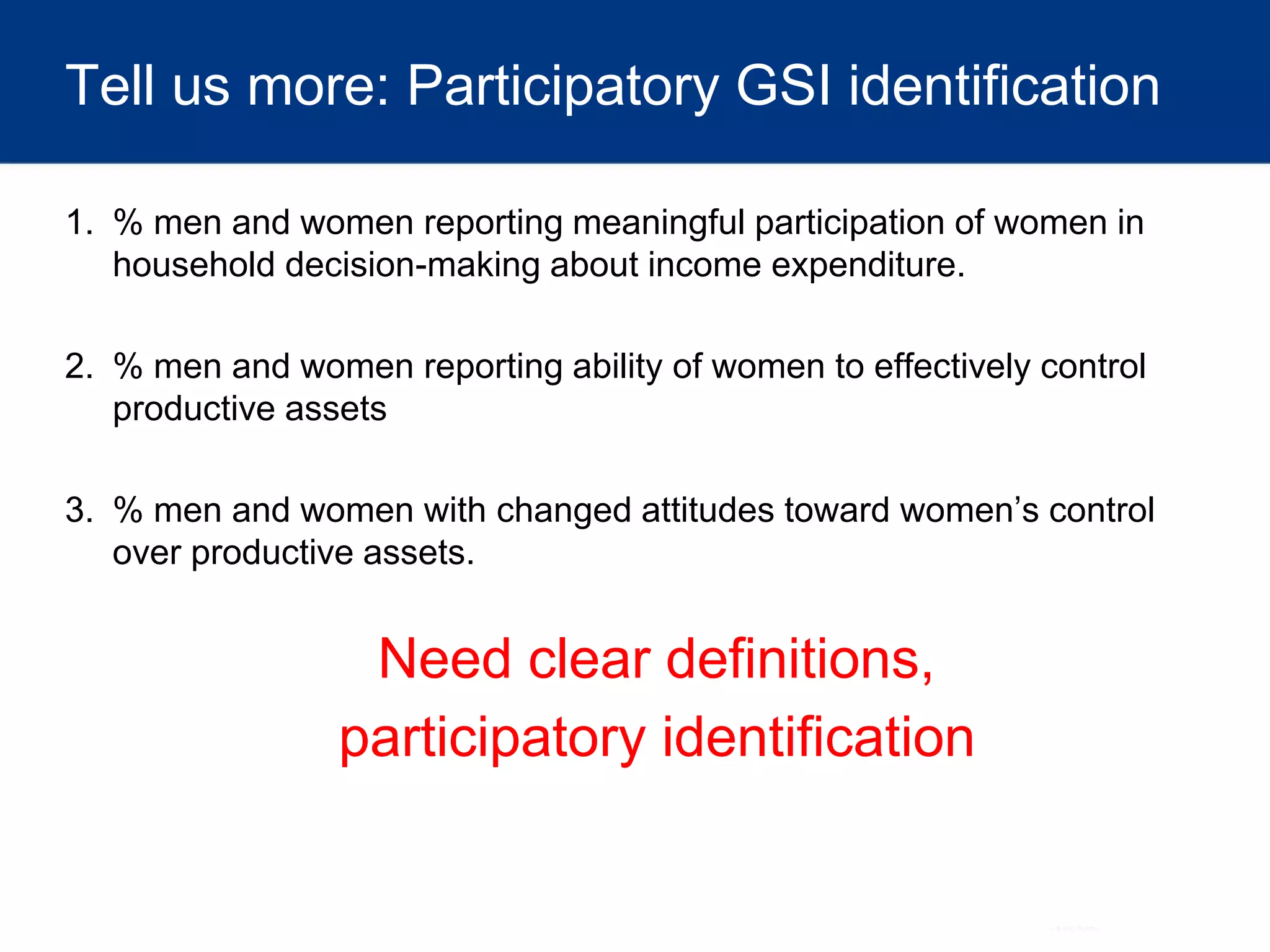 Tell us more: Participatory GSI identification
1. % men and women reporting meaningful participation of women in
household decision-making about income expenditure.
2. % men and women reporting ability of women to effectively control
productive assets
3. % men and women with changed attitudes toward women’s control
over productive assets.
Need clear definitions,
participatory identification
 