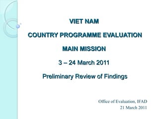 VIET NAM  COUNTRY PROGRAMME EVALUATION MAIN MISSION  3 – 24 March 2011  Preliminary Review of Findings Office of Evaluation, IFAD 21 March 2011 