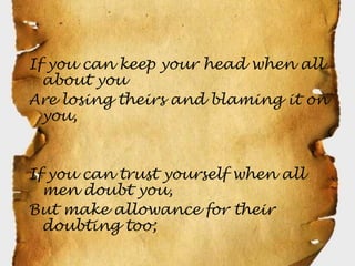 If you can keep your head when all
  about you
Are losing theirs and blaming it on
  you,


If you can trust yourself when all
  men doubt you,
But make allowance for their
  doubting too;
 