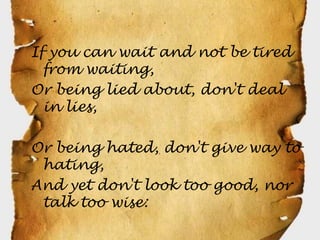 If you can wait and not be tired
  from waiting,
Or being lied about, don't deal
  in lies,

Or being hated, don't give way to
 hating,
And yet don't look too good, nor
 talk too wise:
 