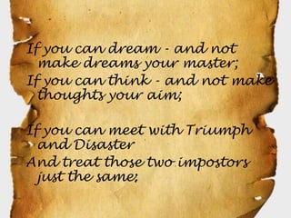 If you can dream - and not
  make dreams your master;
If you can think - and not make
  thoughts your aim;

If you can meet with Triumph
  and Disaster
And treat those two impostors
  just the same;
 