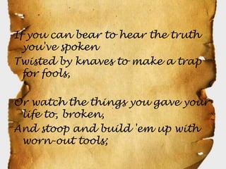 If you can bear to hear the truth
  you've spoken
Twisted by knaves to make a trap
  for fools,

Or watch the things you gave your
 life to, broken,
And stoop and build 'em up with
 worn-out tools;
 