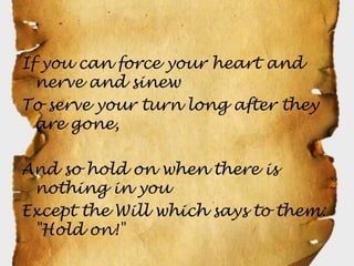 If you can force your heart and
  nerve and sinew
To serve your turn long after they
  are gone,

And so hold on when there is
 nothing in you
Except the Will which says to them:
 "Hold on!"
 