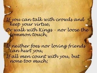 If you can talk with crowds and
  keep your virtue,
Or walk with Kings - nor loose the
  common touch,

If neither foes nor loving friends
  can hurt you,
If all men count with you, but
  none too much;
 