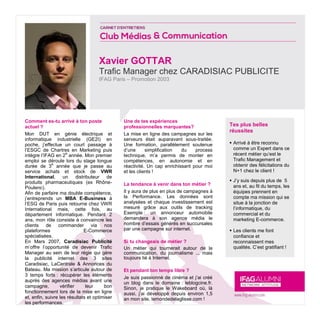 Xavier GOTTAR
Trafic Manager chez CARADISIAC PUBLICITE
IFAG Paris – Promotion 2003
Tes plus belles
réussites
 Arrivé à être reconnu
comme un Expert dans ce
récent métier qu’est le
Trafic Management et
obtenir des félicitations du
N+1 chez le client !
 J’y suis depuis plus de 5
ans et, au fil du temps, les
équipes prennent en
compte ma mission qui se
situe à la jonction de
l’informatique, du
commercial et du
marketing E-commerce.
 Les clients me font
confiance et
reconnaissent mes
qualités. C’est gratifiant !
Comment es-tu arrivé à ton poste
actuel ?
Mon DUT en génie électrique et
informatique industrielle (GE2I) en
poche, j’effectue un court passage à
l’ESGC de Chartres en Marketing puis
intègre l’IFAG en 2
e
année. Mon premier
emploi se déroule lors du stage longue
durée de 3
e
année que je passe au
service achats et stock de VWR
International, un distributeur de
produits pharmaceutiques (ex Rhône-
Poulenc).
Afin de parfaire ma double compétence,
j’entreprends un MBA E-Business à
l’ESG de Paris puis retourne chez VWR
International mais, cette fois, au
département informatique. Pendant 2
ans, mon rôle consiste à convaincre les
clients de commander via nos
plateformes E-Commerce
spécialisées.
En Mars 2007, Caradisiac Publicité
m’offre l’opportunité de devenir Trafic
Manager au sein de leur régie qui gère
la publicité internet des 3 sites
Caradisiac, LaCentrale & Annonces du
Bateau. Ma mission s’articule autour de
3 temps forts : récupérer les éléments
auprès des agences médias avant une
campagne, vérifier leur bon
fonctionnement lors de la mise en ligne
et, enfin, suivre les résultats et optimiser
les performances.
Une de tes expériences
professionnelles marquantes?
La mise en ligne des campagnes sur les
serveurs était auparavant sous-traitée.
Une formation, parallèlement soutenue
d’une simplification du process
technique, m’a permis de monter en
compétences, en autonomie et en
réactivité. Un cap enrichissant pour moi
et les clients !
La tendance à venir dans ton métier ?
Il y aura de plus en plus de campagnes à
la Performance. Les données sont
analysées et chaque investissement est
mesuré grâce aux outils de tracking
Exemple : un annonceur automobile
demandera à son agence média le
nombre d’essais générés en succursales
par une campagne sur internet.
Si tu changeais de métier ?
Un métier qui tournerait autour de la
communication, du journalisme ... mais
toujours lié à Internet.
Et pendant ton temps libre ?
Je suis passionné de cinéma et j’ai créé
un blog dans le domaine : leblogcine.fr.
Sinon, je pratique le Wakeboard où, là
aussi, j’ai développé depuis environ 1,5
an mon site, lemondedelaglisse.com !
 