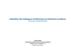 Calendrier des Colloques, Conférences et séminaires au Maroc
5e version- 29 Septembre 2013
Amine Chakir
Commission communication-Asmeci Casablanca
Email: chakir.amine@neuf.fr
Tel.: 06.20.30.96.33
 