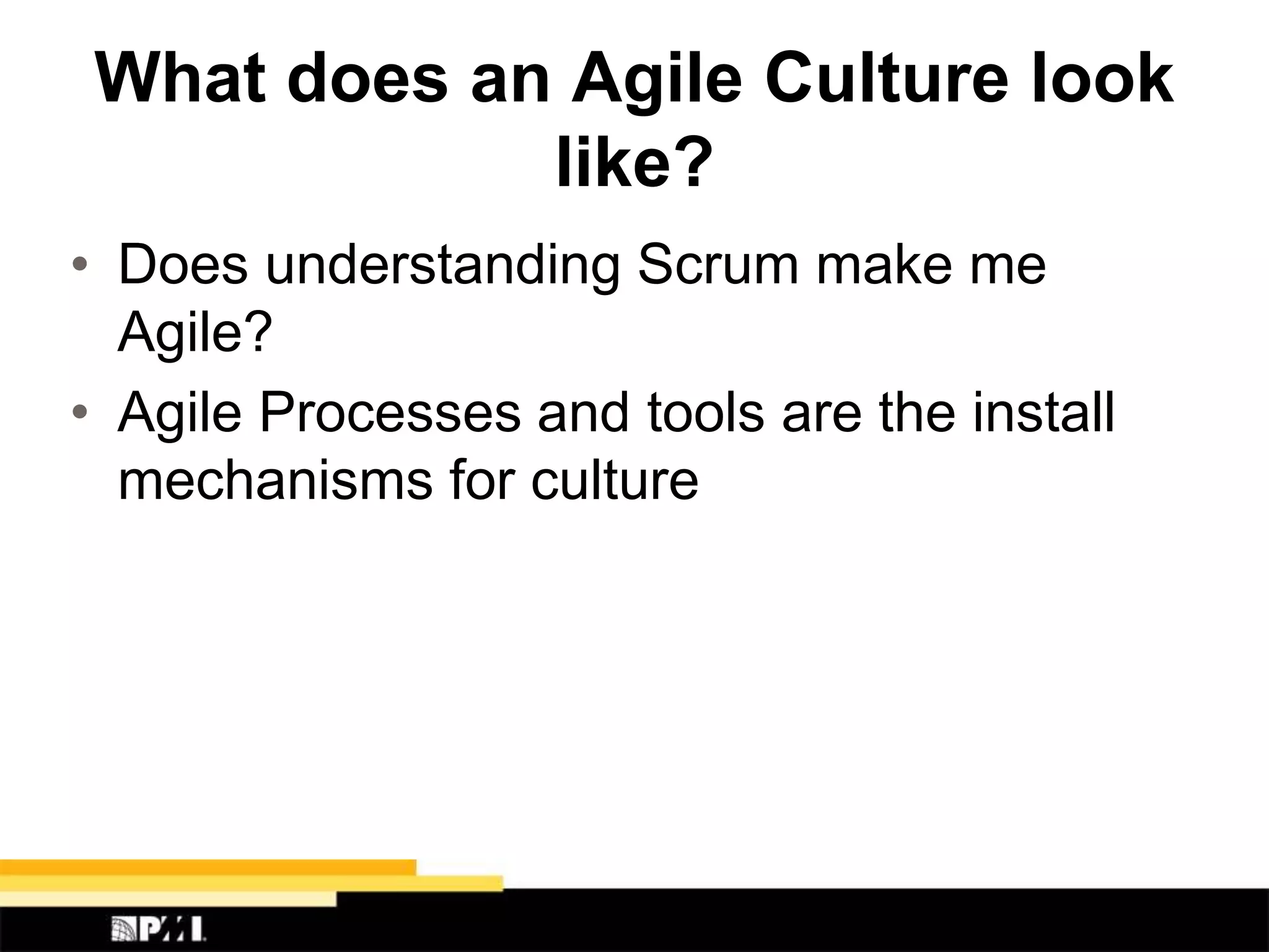 What does an Agile Culture look
like?
• Does understanding Scrum make me
Agile?
• Agile Processes and tools are the install
mechanisms for culture
 