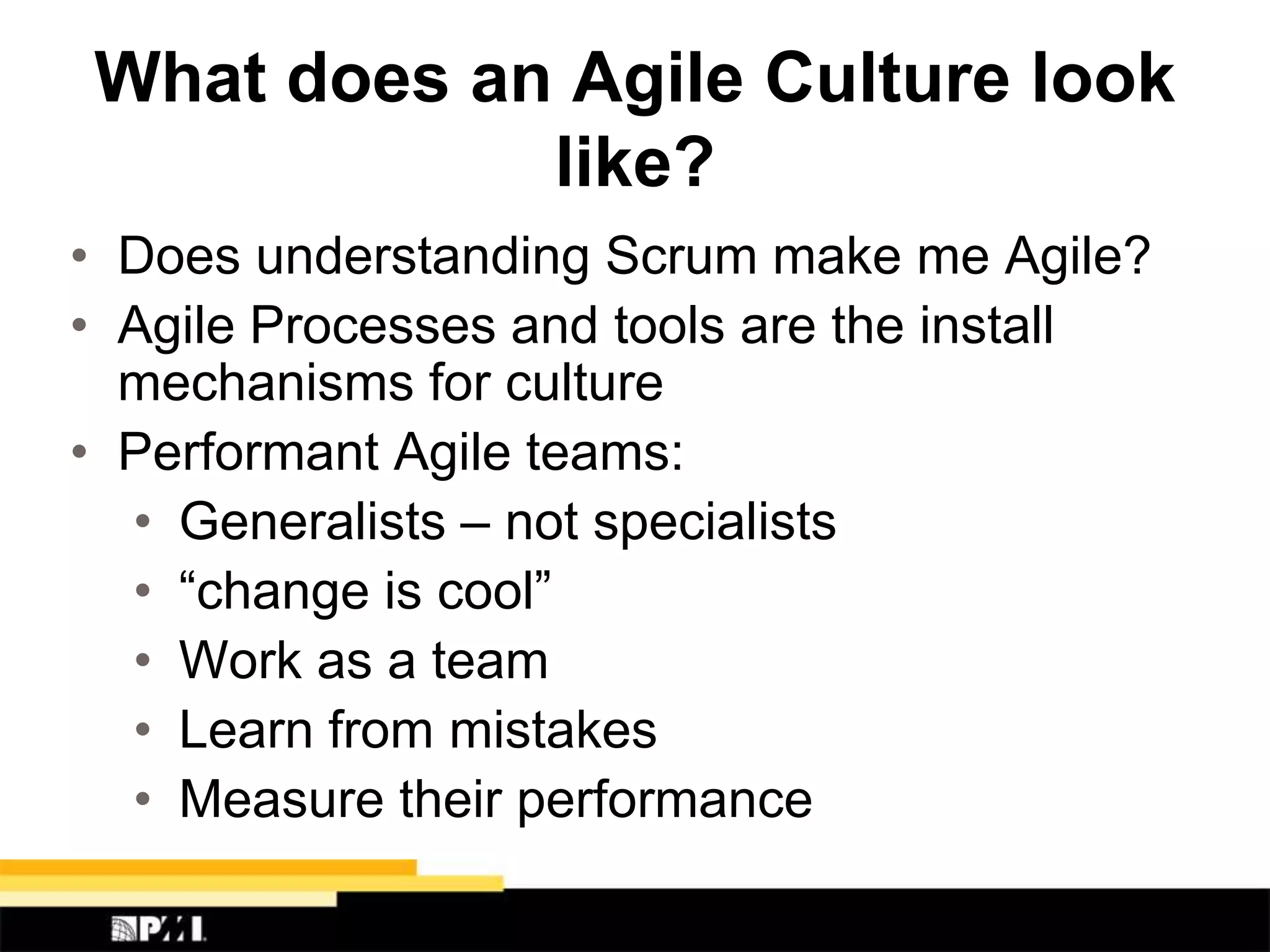 What does an Agile Culture look
like?
• Does understanding Scrum make me Agile?
• Agile Processes and tools are the install
mechanisms for culture
• Performant Agile teams:
• Generalists – not specialists
• “change is cool”
• Work as a team
• Learn from mistakes
• Measure their performance
 