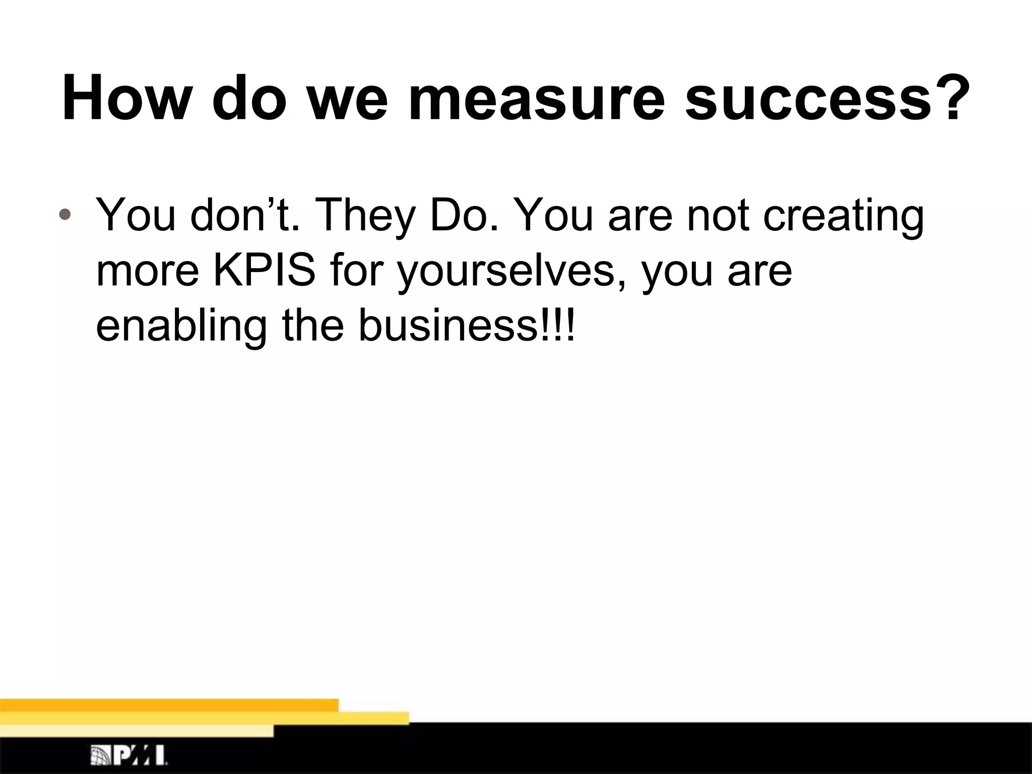 How do we measure success?
• You don’t. They Do. You are not creating
more KPIS for yourselves, you are
enabling the business!!!
 