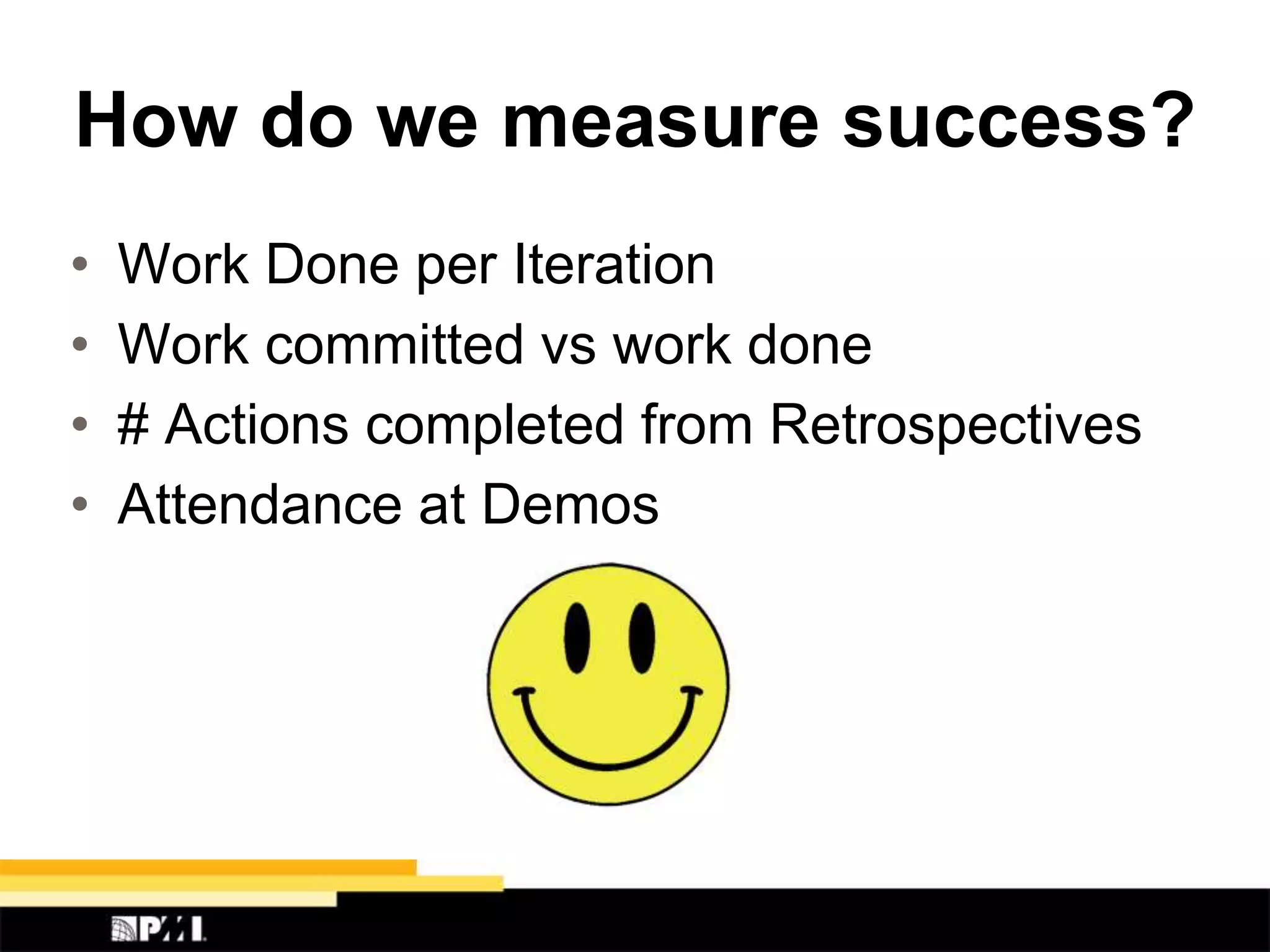 How do we measure success?
• Work Done per Iteration
• Work committed vs work done
• # Actions completed from Retrospectives
• Attendance at Demos
 