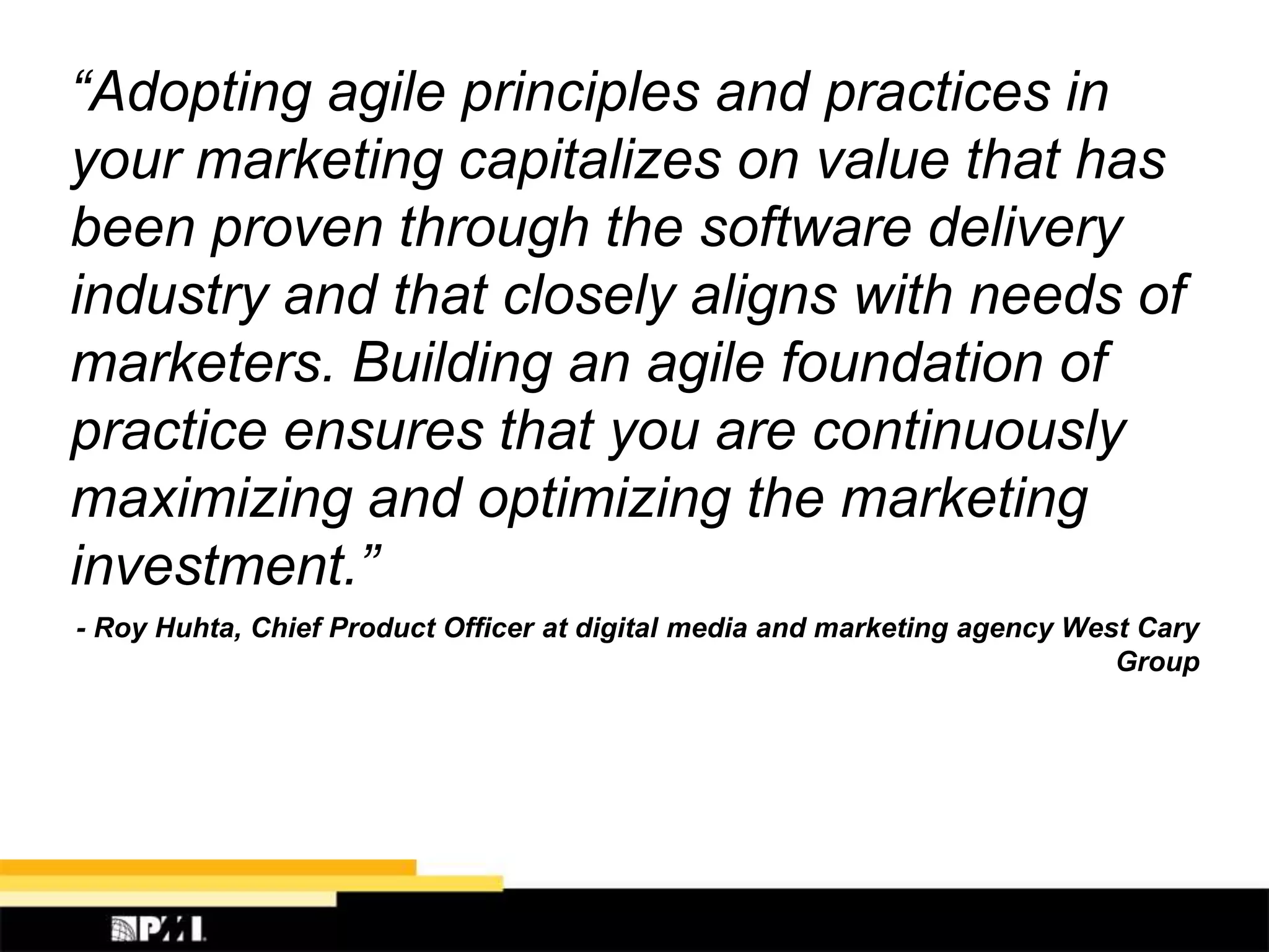 “Adopting agile principles and practices in
your marketing capitalizes on value that has
been proven through the software delivery
industry and that closely aligns with needs of
marketers. Building an agile foundation of
practice ensures that you are continuously
maximizing and optimizing the marketing
investment.”
- Roy Huhta, Chief Product Officer at digital media and marketing agency West Cary
Group
 