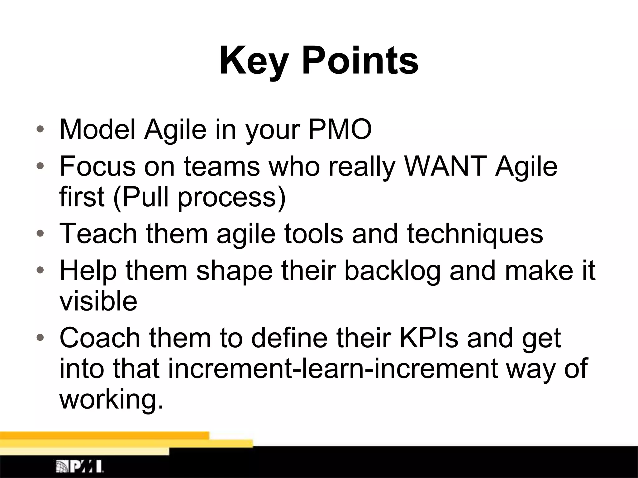 Key Points
• Model Agile in your PMO
• Focus on teams who really WANT Agile
first (Pull process)
• Teach them agile tools and techniques
• Help them shape their backlog and make it
visible
• Coach them to define their KPIs and get
into that increment-learn-increment way of
working.
 