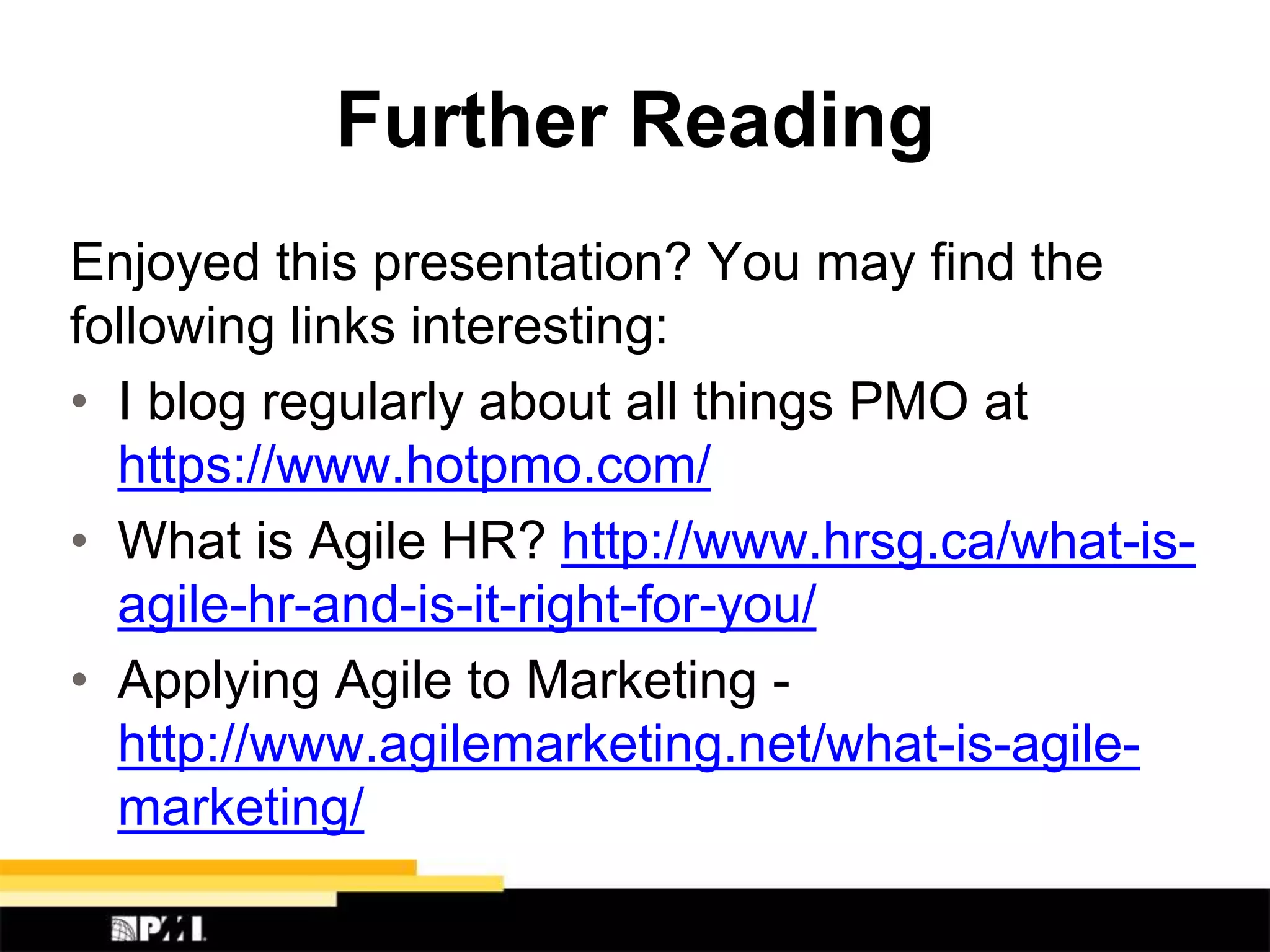 Further Reading
Enjoyed this presentation? You may find the
following links interesting:
• I blog regularly about all things PMO at
https://www.hotpmo.com/
• What is Agile HR? http://www.hrsg.ca/what-is-
agile-hr-and-is-it-right-for-you/
• Applying Agile to Marketing -
http://www.agilemarketing.net/what-is-agile-
marketing/
 