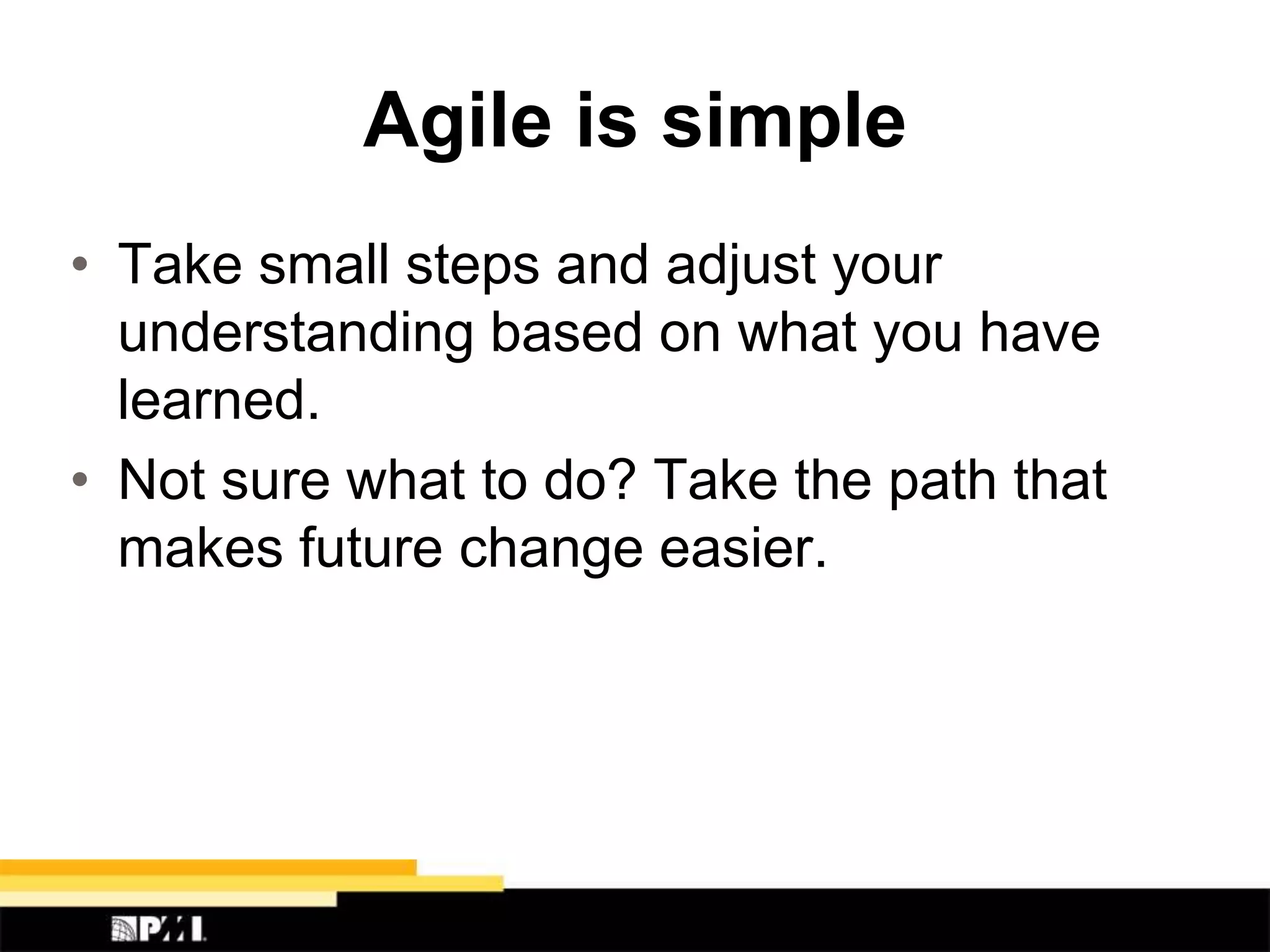 Agile is simple
• Take small steps and adjust your
understanding based on what you have
learned.
• Not sure what to do? Take the path that
makes future change easier.
 