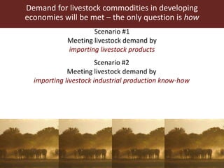 Demand for livestock commodities in developing
economies will be met – the only question is how
Scenario #1
Meeting livestock demand by
importing livestock products
Scenario #2
Meeting livestock demand by
importing livestock industrial production know-how
 