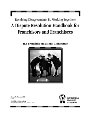 Resolving Disagreements By Working Together:
A Dispute Resolution Handbook for
   Franchisors and Franchisees

                  IFA Franchise Relations Committee




Bruce V. Bloom, CFE
Chair                                             INTERNATIONAL
David E. Holmes, Esq.                             FRANCHISE
Dispute Resolution Task Force Chair               ASSOCIATION
 
