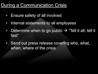 During a Communication Crisis

  • Ensure safety of all involved
  • Internal statements to all employees
  • Determine when to go public  “Tell it all; tell it
    fast”
  • Send out press release covering who, what,
    when, where of the crisis
 