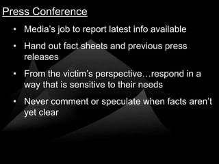 Press Conference
  • Media’s job to report latest info available
  • Hand out fact sheets and previous press
    releases
  • From the victim’s perspective…respond in a
    way that is sensitive to their needs
  • Never comment or speculate when facts aren’t
    yet clear
 