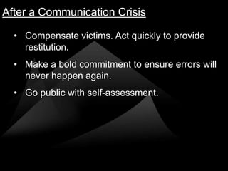 After a Communication Crisis

  • Compensate victims. Act quickly to provide
    restitution.
  • Make a bold commitment to ensure errors will
    never happen again.
  • Go public with self-assessment.
 
