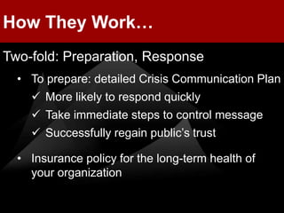 How They Work…
Two-fold: Preparation, Response
  • To prepare: detailed Crisis Communication Plan
     More likely to respond quickly
     Take immediate steps to control message
     Successfully regain public’s trust

  • Insurance policy for the long-term health of
    your organization
 