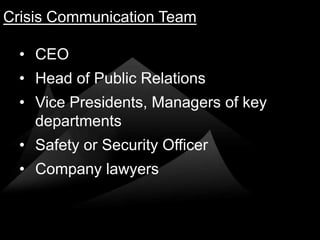 Crisis Communication Team

  • CEO
  • Head of Public Relations
  • Vice Presidents, Managers of key
    departments
  • Safety or Security Officer
  • Company lawyers
 