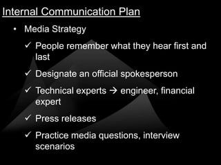 Internal Communication Plan
  • Media Strategy
     People remember what they hear first and
      last
     Designate an official spokesperson
     Technical experts  engineer, financial
      expert
     Press releases
     Practice media questions, interview
      scenarios
 