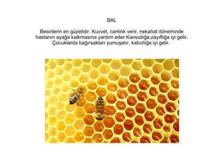 BAL
Besinlerin en güzelidir. Kuvvet, canlılık verir, nekahat döneminde
hastanın ayağa kalkmasına yardım eder.Kansızlığa,zayıflığa iyi gelir.
Çocuklarda bağırsakları yumuşatır, kabızlığa iyi gelir.

 