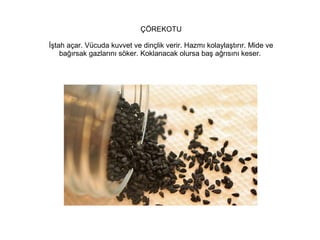 ÇÖREKOTU
İştah açar. Vücuda kuvvet ve dinçlik verir. Hazmı kolaylaştırır. Mide ve
bağırsak gazlarını söker. Koklanacak olursa baş ağrısını keser.

 