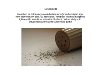 KARABİBER
Karabiber, az miktarda yemekle birlikte alındığında hem iştah açar,
hem hazmı tanzim eder. Ev ilacı olarak, karabiber ıhlamura karıştırılıp
içilirse mide sancılarını kesmekle bire birdir. Yalnız tahriş edici
olduğundan az miktarda kullanılması şarttır

 