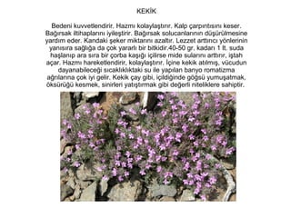 KEKİK
Bedeni kuvvetlendirir. Hazmı kolaylaştırır. Kalp çarpıntısını keser.
Bağırsak iltihaplarını iyileştirir. Bağırsak solucanlarının düşürülmesine
yardım eder. Kandaki şeker miktarını azaltır. Lezzet arttırıcı yönlerinin
yanısıra sağlığa da çok yararlı bir bitkidir.40-50 gr. kadarı 1 lt. suda
haşlanıp ara sıra bir çorba kaşığı içilirse mide sularını arttırır, iştah
açar. Hazmı hareketlendirir, kolaylaştırır. İçine kekik atılmış, vücudun
dayanabileceği sıcaklıklıktaki su ile yapılan banyo romatizma
ağrılarına çok iyi gelir. Kekik çay gibi, içildiğinde göğsü yumuşatmak,
öksürüğü kesmek, sinirleri yatıştırmak gibi değerli niteliklere sahiptir.

 