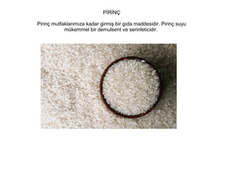 PİRİNÇ
Pirinç mutfaklarımıza kadar girmiş bir gıda maddesidir. Pirinç suyu
mükemmel bir demulsent ve serinleticidir.

 