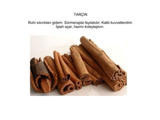 TARÇIN
Ruhi sıkıntıları giderir. Sürmenajda faydalıdır. Kalbi kuvvetlendirir.
İştah açar, hazmı kolaylaştırır.

 